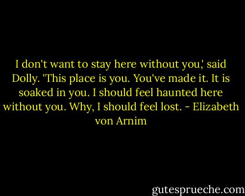I don't want to stay here without you,' said Dolly. 'This place is you. You've made it. It is soaked in you. I should feel haunted here without you. Why, I should feel lost. - Elizabeth von Arnim