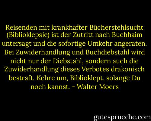 Reisenden mit krankhafter Bücherstehlsucht (Biblioklepsie) ist der Zutritt nach Buchhaim untersagt und die sofortige Umkehr angeraten. Bei Zuwiderhandlung und Buchdiebstahl wird nicht nur der Diebstahl, sondern auch die Zuwiderhandlung dieses Verbotes drakonisch bestraft. Kehre um, Biblioklept, solange Du noch kannst. - Walter Moers