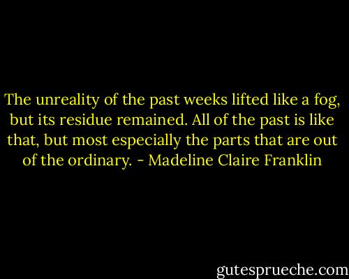 The unreality of the past weeks lifted like a fog, but its residue remained. All of the past is like that, but most especially the parts that are out of the ordinary. - Madeline Claire Franklin