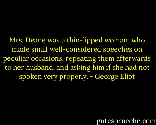 Mrs. Deane was a thin-lipped woman, who made small well-considered speeches on peculiar occasions, repeating them afterwards to her husband, and asking him if she had not spoken very properly. - George Eliot