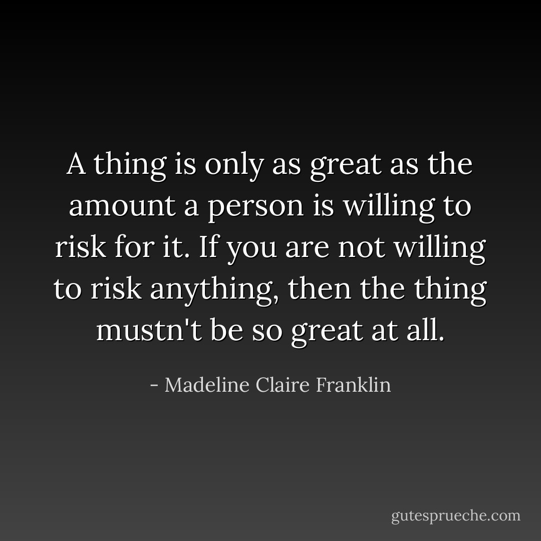 A thing is only as great as the amount a person is willing to risk for it. If you are not willing to risk anything, then the thing mustn't be so great at all. - Madeline Claire Franklin