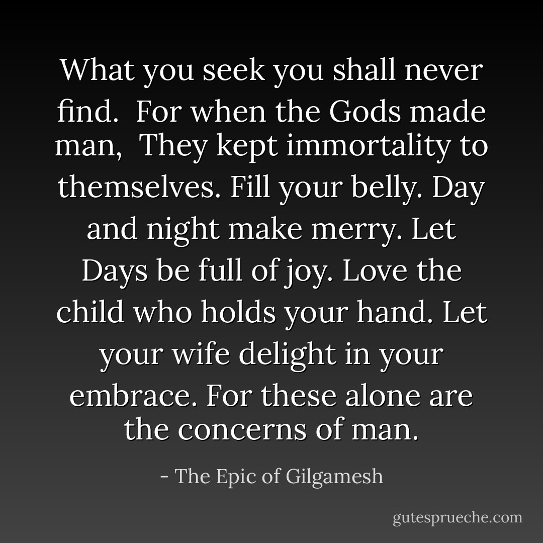 What you seek you shall never find. <br />For when the Gods made man, <br />They kept immortality to themselves.<br />Fill your belly.<br />Day and night make merry.<br />Let Days be full of joy.<br />Love the child who holds your hand.<br />Let your wife delight in your embrace.<br />For these alone are the concerns of man. - The Epic of Gilgamesh