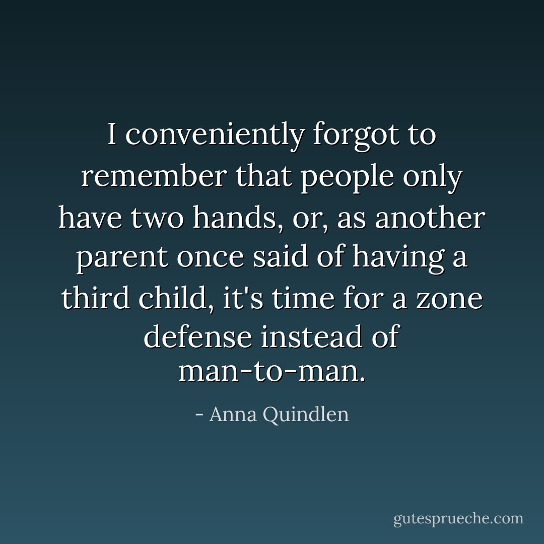 I conveniently forgot to remember that people only have two hands, or, as another parent once said of having a third child, it's time for a zone defense instead of man-to-man. - Anna Quindlen
