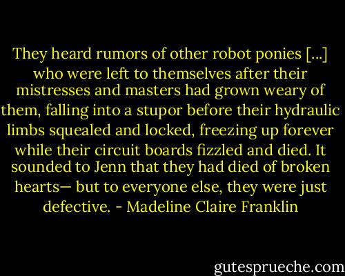 They heard rumors of other robot ponies [...] who were left to themselves after their mistresses and masters had grown weary of them, falling into a stupor before their hydraulic limbs squealed and locked, freezing up forever while their circuit boards fizzled and died. It sounded to Jenn that they had died of broken hearts— but to everyone else, they were just defective. - Madeline Claire Franklin