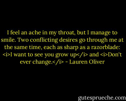 I feel an ache in my throat, but I manage to smile. Two conflicting desires go through me at the same time, each as sharp as a razorblade: <i>I want to see you grow up</i> and <i>Don't ever change.</i> - Lauren Oliver