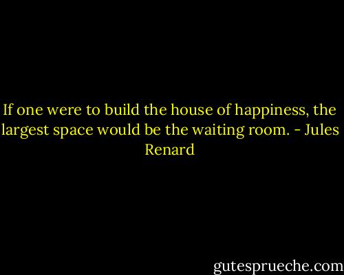 If one were to build the house of happiness, the largest space would be the waiting room. - Jules Renard