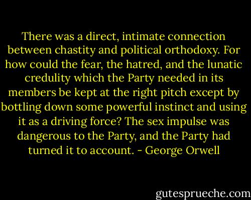 There was a direct, intimate connection between chastity and political orthodoxy. For how could the fear, the hatred, and the lunatic credulity which the Party needed in its members be kept at the right pitch except by bottling down some powerful instinct and using it as a driving force? The sex impulse was dangerous to the Party, and the Party had turned it to account. - George Orwell