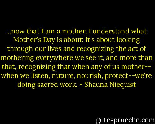 ...now that I am a mother, I understand what Mother's Day is about: it's about looking through our lives and recognizing the act of mothering everywhere we see it, and more than that, recognizing that when any of us mother-- when we listen, nuture, nourish, protect--we're doing sacred work. - Shauna Niequist