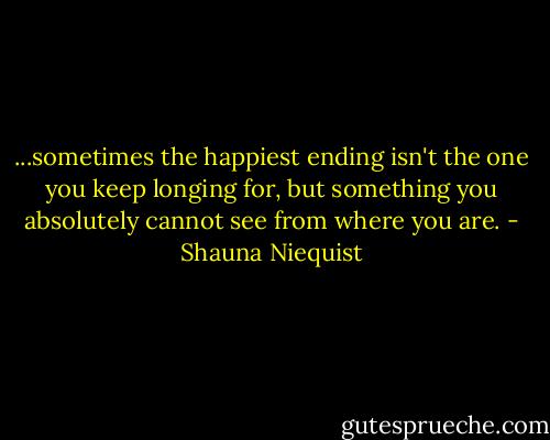 ...sometimes the happiest ending isn't the one you keep longing for, but something you absolutely cannot see from where you are. - Shauna Niequist
