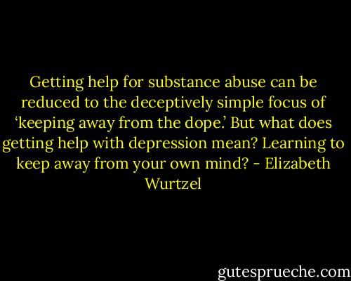 Getting help for substance abuse can be reduced to the deceptively simple focus of ‘keeping away from the dope.’ But what does getting help with depression mean? Learning to keep away from your own mind? - Elizabeth Wurtzel