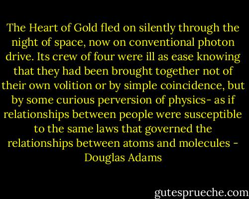 The Heart of Gold fled on silently through the night of space, now on conventional photon drive. Its crew of four were ill as ease knowing that they had been brought together not of their own volition or by simple coincidence, but by some curious perversion of physics- as if relationships between people were susceptible to the same laws that governed the relationships between atoms and molecules - Douglas Adams