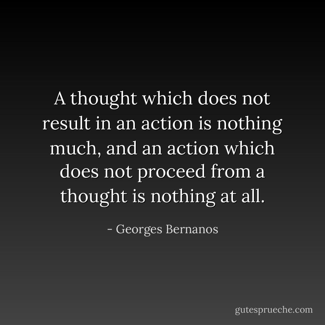 A thought which does not result in an action is nothing much, and an action which does not proceed from a thought is nothing at all. - Georges Bernanos
