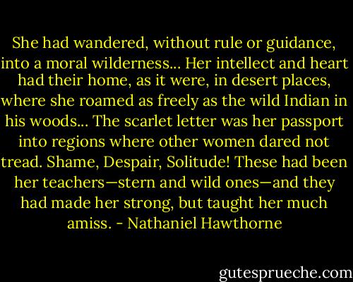She had wandered, without rule or guidance, into a moral wilderness... Her intellect and heart had their home, as it were, in desert places, where she roamed as freely as the wild Indian in his woods... The scarlet letter was her passport into regions where other women dared not tread. Shame, Despair, Solitude! These had been her teachers—stern and wild ones—and they had made her strong, but taught her much amiss. - Nathaniel Hawthorne