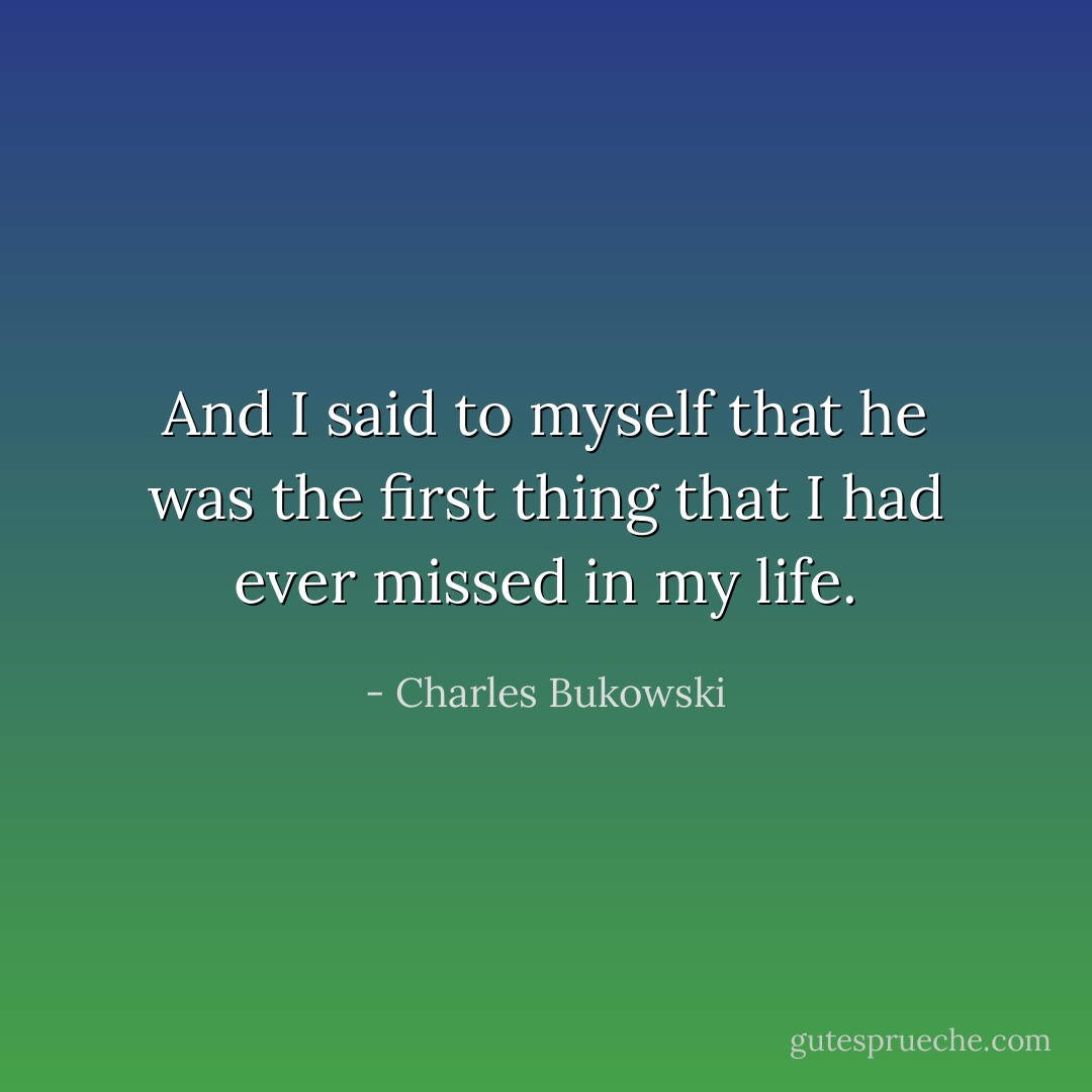 And I said to myself that he was the first thing that I had ever missed in my life. - Charles Bukowski