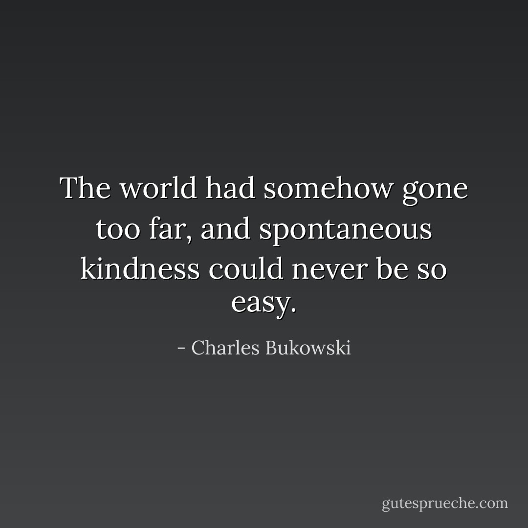 The world had somehow gone too far, and spontaneous kindness could never be so easy. - Charles Bukowski