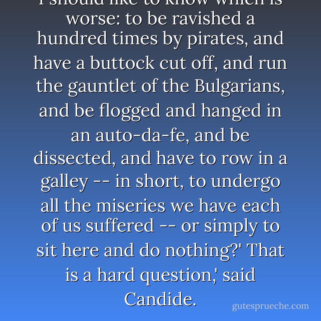 I should like to know which is worse: to be ravished a hundred times by pirates, and have a buttock cut off, and run the gauntlet of the Bulgarians, and be flogged and hanged in an auto-da-fe, and be dissected, and have to row in a galley -- in short, to undergo all the miseries we have each of us suffered -- or simply to sit here and do nothing?'<br />That is a hard question,' said Candide. - Voltaire
