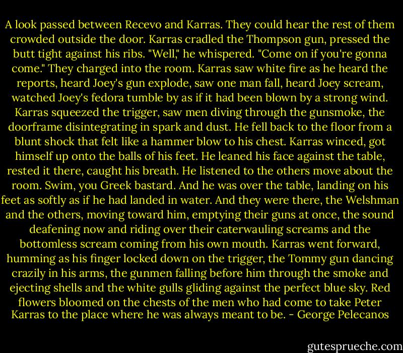 A look passed between Recevo and Karras. They could hear the rest of them crowded outside the door.<br />Karras cradled the Thompson gun, pressed the butt tight against his ribs.<br />"Well," he whispered. "Come on if you're gonna come."<br />They charged into the room.<br />Karras saw white fire as he heard the reports, heard Joey's gun explode, saw one man fall, heard Joey scream, watched Joey's fedora tumble by as if it had been blown by a strong wind. Karras squeezed the trigger, saw men diving through the gunsmoke, the doorframe disintegrating in spark and dust. He fell back to the floor from a blunt shock that felt like a hammer blow to his chest.<br />Karras winced, got himself up onto the balls of his feet. He leaned his face against the table, rested it there, caught his breath. He listened to the others move about the room.<br />Swim, you Greek bastard.<br />And he was over the table, landing on his feet as softly as if he had landed in water. And they were there, the Welshman and the others, moving toward him, emptying their guns at once, the sound deafening now and riding over their caterwauling screams and the bottomless scream coming from his own mouth.<br />Karras went forward, humming as his finger locked down on the trigger, the Tommy gun dancing crazily in his arms, the gunmen falling before him through the smoke and ejecting shells and the white gulls gliding against the perfect blue sky.<br />Red flowers bloomed on the chests of the men who had come to take Peter Karras to the place where he was always meant to be. - George Pelecanos