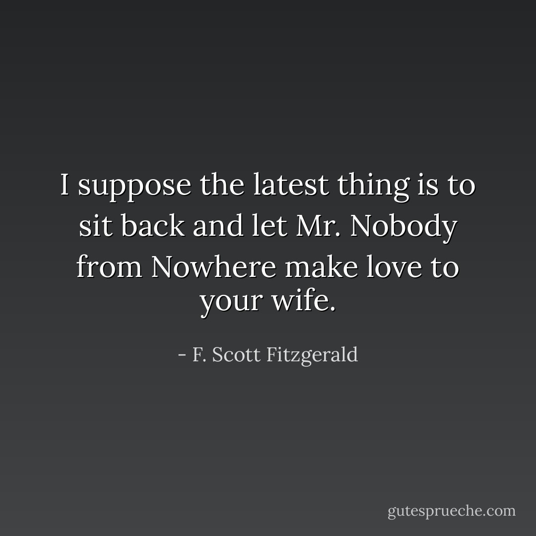 I suppose the latest thing is to sit back and let Mr. Nobody from Nowhere make love to your wife. - F. Scott Fitzgerald