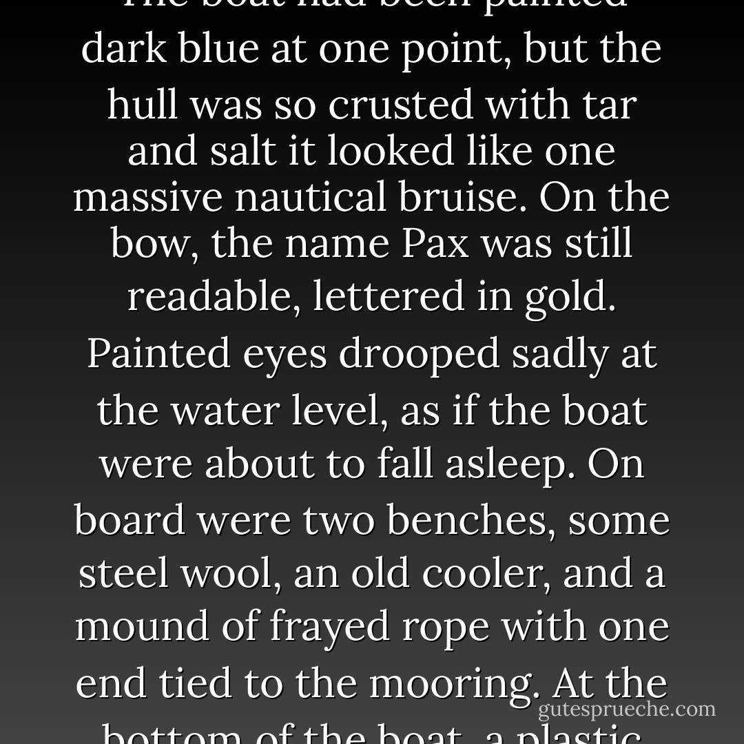He uncovered the boat, his hands working the knots like he'd been doing it his whole life. Under the tarp was an old steel rowboat with no oars. The boat had been painted dark blue at one point, but the hull was so crusted with tar and salt it looked like one massive nautical bruise.<br />On the bow, the name Pax was still readable, lettered in gold. Painted eyes drooped sadly at the water level, as if the boat were about to fall asleep. On board were two benches, some steel wool, an old cooler, and a mound of frayed rope with one end tied to the mooring. At the bottom of the boat, a plastic bag and two empty Coke cans floated in several inches of scummy water.<br />"Behold," Frank said. "The mighty Roman navy. - Rick Riordan