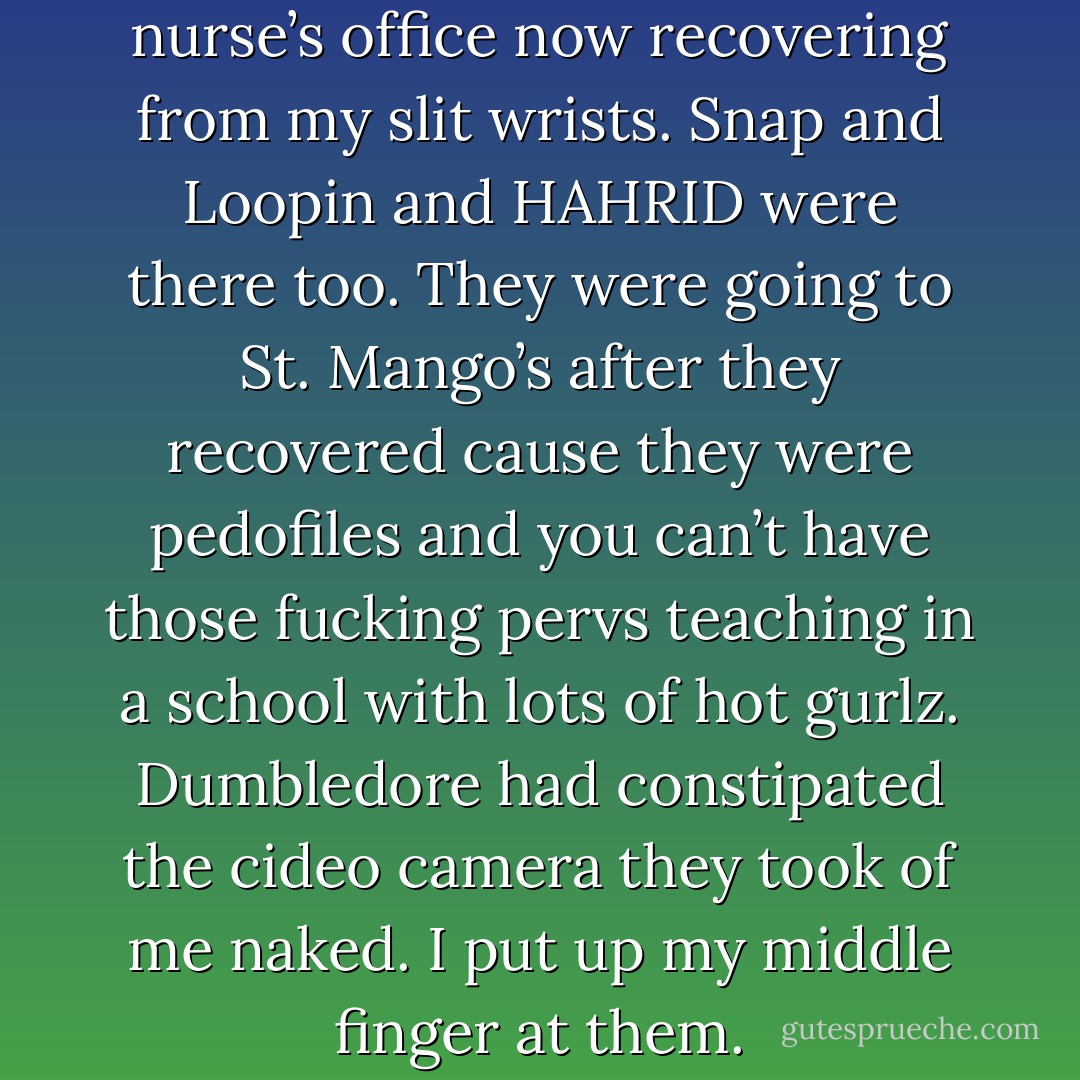 Anyway I was in the school nurse’s office now recovering from my slit wrists. Snap and Loopin and HAHRID were there too. They were going to St. Mango’s after they recovered cause they were pedofiles and you can’t have those fucking pervs teaching in a school with lots of hot gurlz. Dumbledore had constipated the cideo camera they took of me naked. I put up my middle finger at them. - Tara Gilesbie