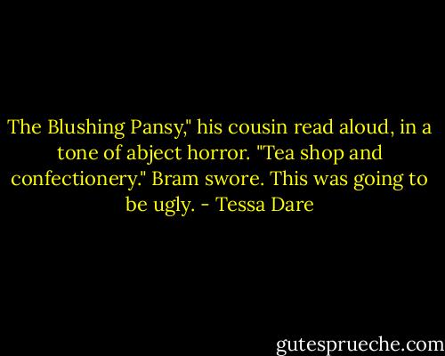 The Blushing Pansy," his cousin read aloud, in a tone of abject horror. "Tea shop and confectionery."<br />Bram swore. This was going to be ugly. - Tessa Dare