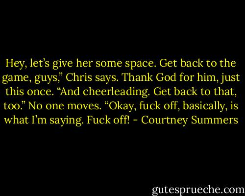 Hey, let’s give her some space. Get back to the game, guys,” Chris says. Thank God for him, just this once. “And cheerleading. Get back to that, too.” No one moves. “Okay, fuck off, basically, is what I’m saying. Fuck off! - Courtney Summers