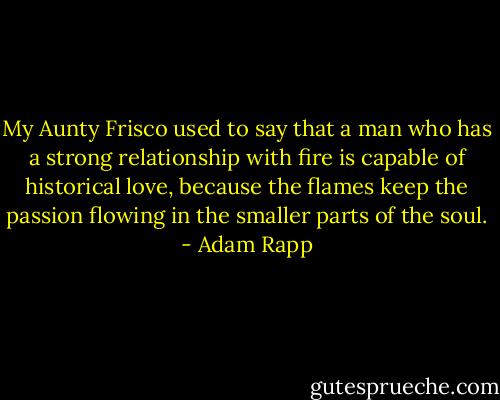 My Aunty Frisco used to say that a man who has a strong relationship with fire is capable of historical love, because the flames keep the passion flowing in the smaller parts of the soul. - Adam Rapp