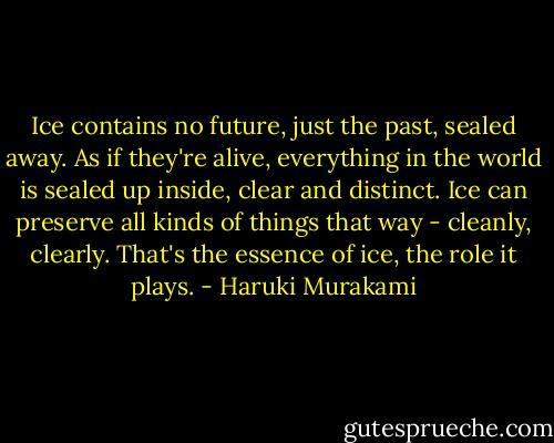 Ice contains no future, just the past, sealed away. As if they're alive, everything in the world is sealed up inside, clear and distinct. Ice can preserve all kinds of things that way - cleanly, clearly. That's the essence of ice, the role it plays. - Haruki Murakami