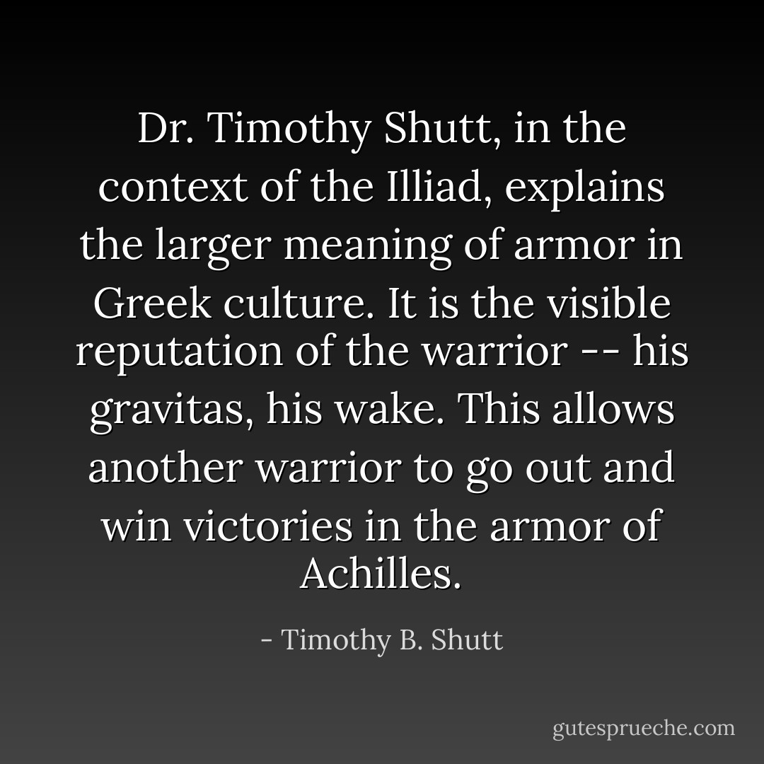 Dr. Timothy Shutt, in the context of the Illiad, explains the larger meaning of armor in Greek culture. It is the visible reputation of the warrior -- his gravitas, his wake. This allows another warrior to go out and win victories in the armor of Achilles. - Timothy B. Shutt