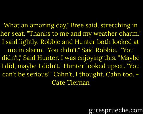 What an amazing day," Bree said, stretching in her seat.<br />"Thanks to me and my weather charm." I said lightly. Robbie and Hunter both looked at me in alarm. "You didn't," Said Robbie. <br />"You didn't," Said Hunter. I was enjoying this. "Maybe I did, maybe I didn't."<br />Hunter looked upset. "You can't be serious!"<br />Cahn't, I thought. Cahn too. - Cate Tiernan