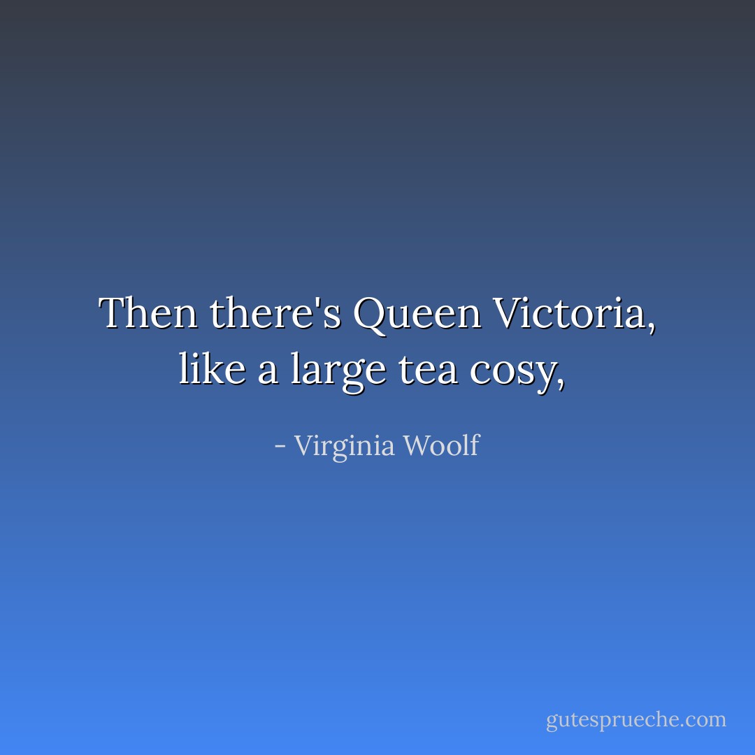 Then there's Queen Victoria, like a large tea cosy,  - Virginia Woolf
