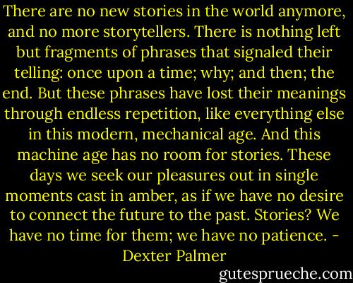 There are no new stories in the world anymore, and no more storytellers. There is nothing left but fragments of phrases that signaled their telling: once upon a time; why; and then; the end. But these phrases have lost their meanings through endless repetition, like everything else in this modern, mechanical age. And this machine age has no room for stories. These days we seek our pleasures out in single moments cast in amber, as if we have no desire to connect the future to the past. Stories? We have no time for them; we have no patience. - Dexter Palmer