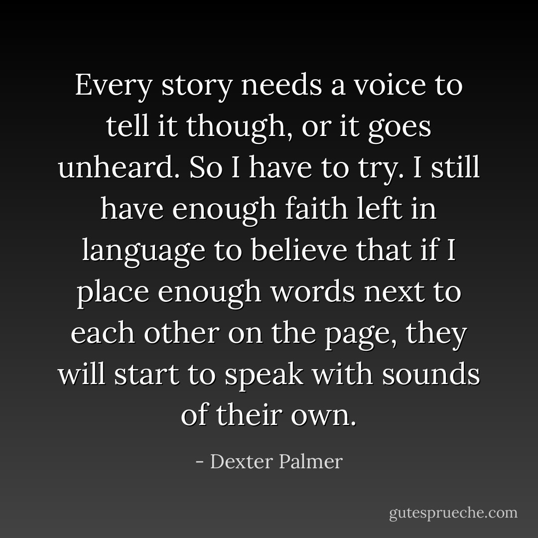 Every story needs a voice to tell it though, or it goes unheard. So I have to try. I still have enough faith left in language to believe that if I place enough words next to each other on the page, they will start to speak with sounds of their own. - Dexter Palmer