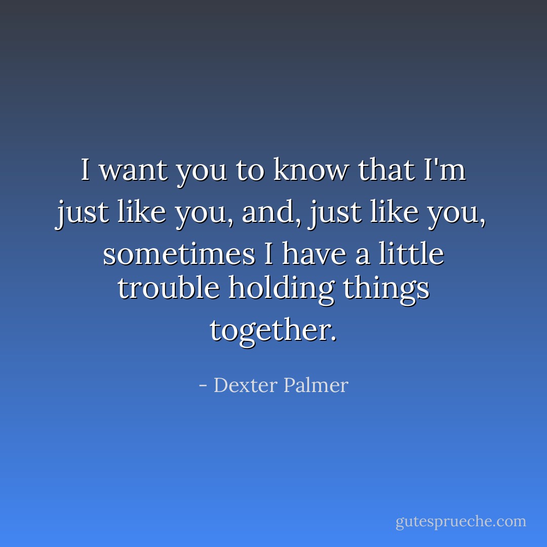 I want you to know that I'm just like you, and, just like you, sometimes I have a little trouble holding things together. - Dexter Palmer