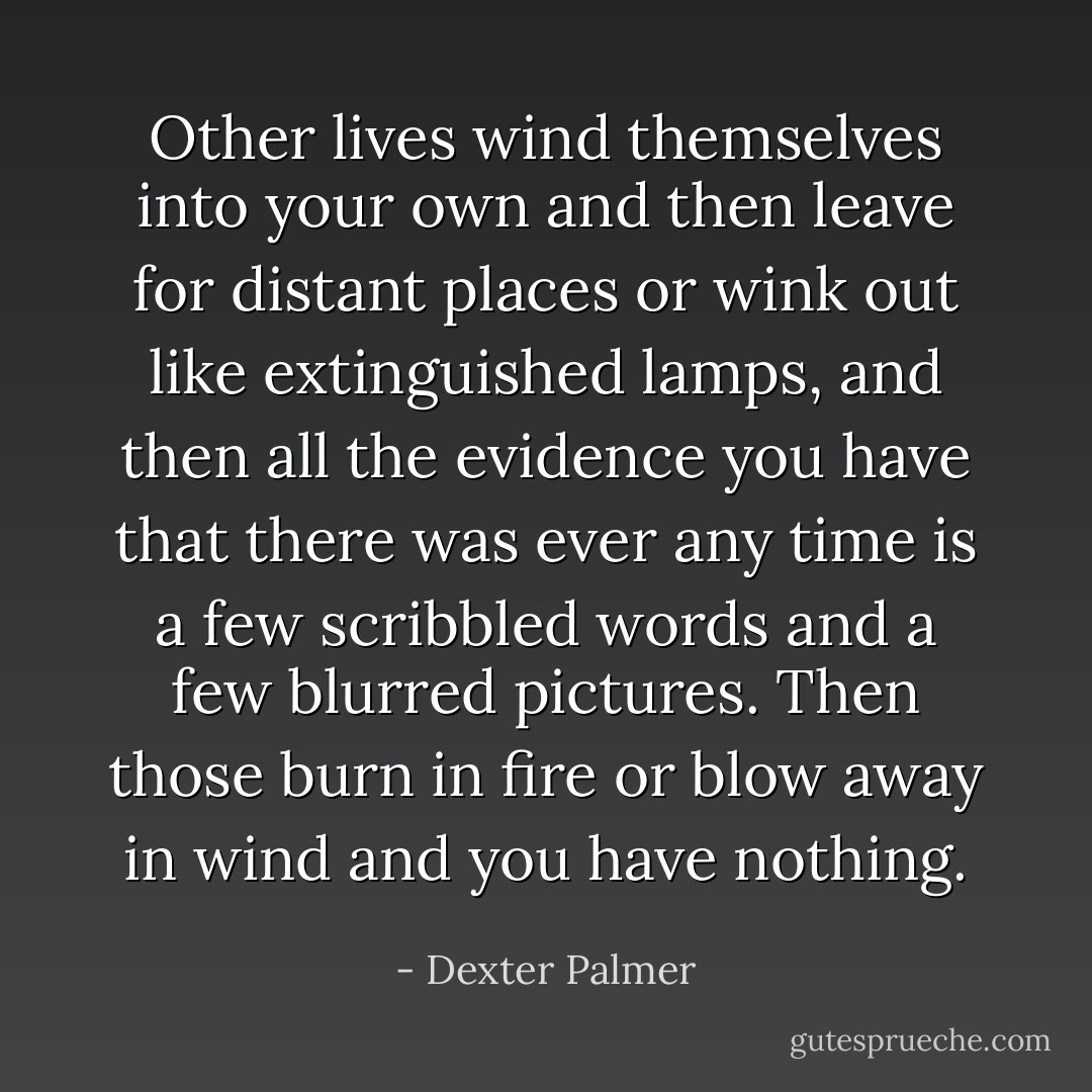 Other lives wind themselves into your own and then leave for distant places or wink out like extinguished lamps, and then all the evidence you have that there was ever any time is a few scribbled words and a few blurred pictures. Then those burn in fire or blow away in wind and you have nothing. - Dexter Palmer