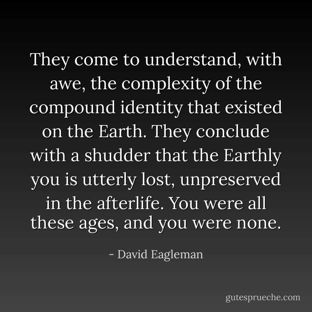 They come to understand, with awe, the complexity of the compound identity that existed on the Earth. They conclude with a shudder that the Earthly you is utterly lost, unpreserved in the afterlife. You were all these ages, and you were none. - David Eagleman