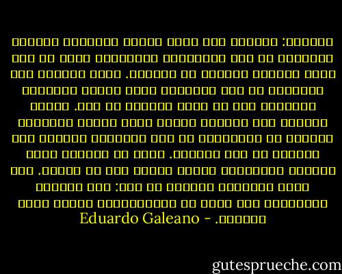 الرحلة:<br />أوريول فال الذي يتولى العناية بحديثي الولادة في أحد مستشفيات برشلونة، يقول إن أول حركة للكائن البشري هي العناق. فبعد الخروج إلى الدنيا، في بدء أيامهم، يحرك حديثو الولادة أيديهم، كما لو أنهم يبحثون عن أحد.<br />أطباء آخرون، ممن يتولون رعاية أناس عاشوا طويلاً، يقولون إن المسنين، في آخر أيامهم، يموتون وهم يرغبون في رفع أذرعهم.<br />هكذا هو الأمر، مهما قلّبنا المسألة، ومهما وضعنا لها من كلمات. ففي هذا، ببساطة، يُختزل كل شيء: بين خفقتين بالأذرع، دون مزيد من التفسيرات، تنقضي رحلة الحياة. - Eduardo Galeano