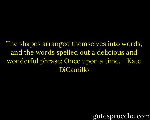 The shapes arranged themselves into words, and the words spelled out a delicious and wonderful phrase: Once upon a time. - Kate DiCamillo