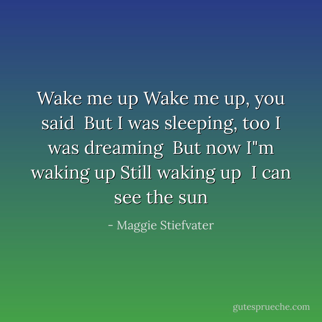 Wake me up<br />Wake me up, you said<br /><br />But I was sleeping, too<br />I was dreaming<br /><br />But now I"m waking up<br />Still waking up<br /><br />I can see the sun - Maggie Stiefvater