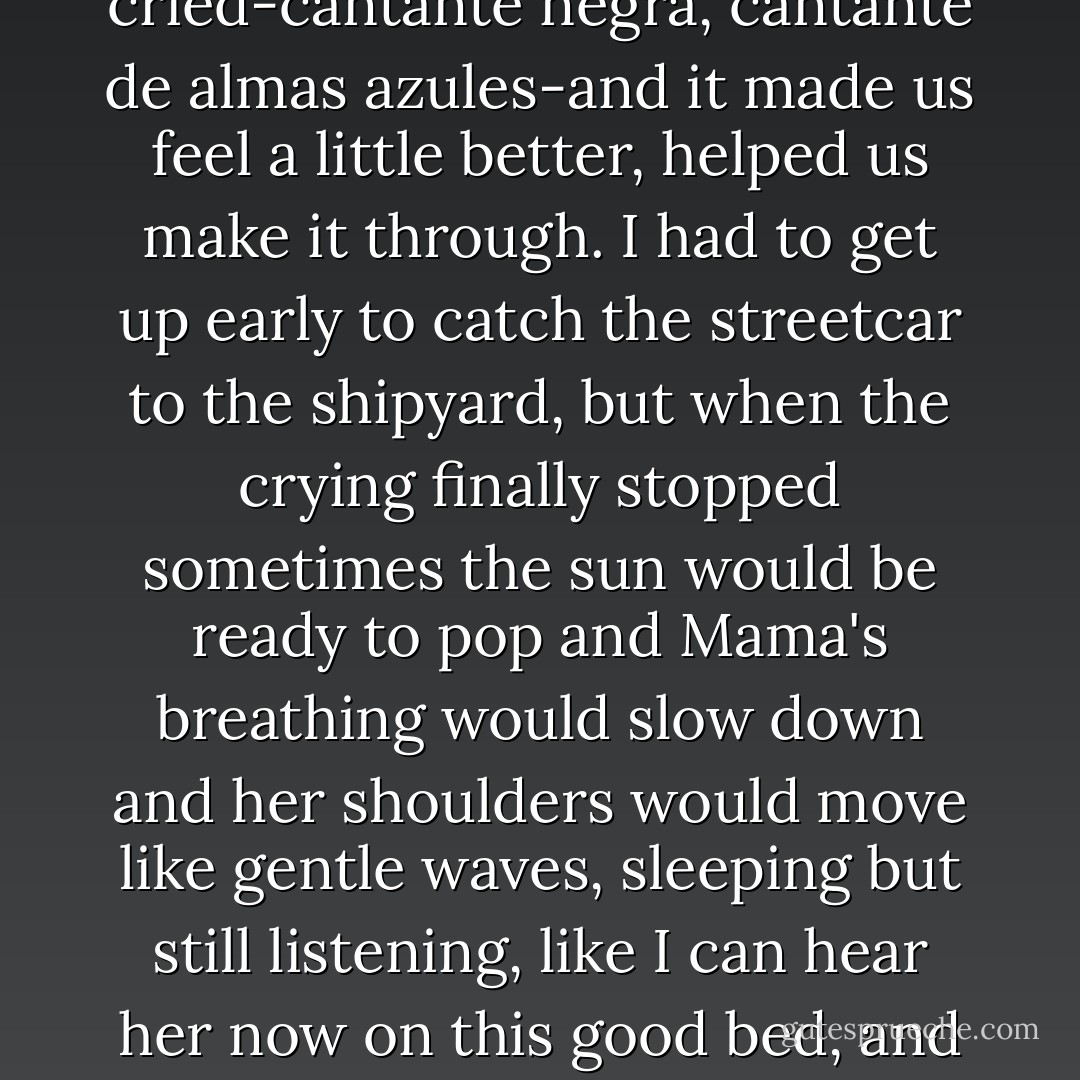 Suenos. Dulces Suenos.<br />He must be painting upstairs.<br />I can feel it.<br />I remember when his father was just a baby and I called her Mama for the first time and she became Mama for all of us; Mama de la casa and his father would wake up in the middle of the night and scream in his crib and nothing would make him stop, nada, and Mama would get so exhausted she would turn her back to me and cry in her pillow.<br />I would smooth her hair-it was black, Basilio, as black as an olive-and I would turn on the radio (electricity, Basilio, in the middle of the night), to maybe calm the baby and listen to something besides the screaming.<br />Mama liked the radio, Basilio, and we listened while your father cried-cantante negra, cantante de almas azules-and it made us feel a little better, helped us make it through.<br />I had to get up early to catch the streetcar to the shipyard, but when the crying finally stopped sometimes the sun would be ready to pop and Mama's breathing would slow down and her shoulders would move like gentle waves, sleeping but still listening, like I can hear her now on this good bed, and Basilio-Mira, hombre, I will not tell you this again-if I moved very close and kissed her shoulders, she would turn to face me and we would have to be quiet Basilio, under the music, very, very quiet....<br />So this I want to know, Basilio.<br />This, if you want to live on Macon Street for another minute.<br />Can you paint an apple baked soft in the oven, an apple filled with cinnamon and raisins?<br />Can you paint such a woman?<br />Are you good enough yet with those brushes so that she will step out of your pictures to turn on the radio in the middle of the night?<br />Will she visit an old man on his death bed?<br />If you cannot do that, Basilio, there is no need for you to live here anymore. - Rafael Alvarez