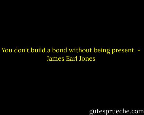 You don't build a bond without being present. - James Earl Jones