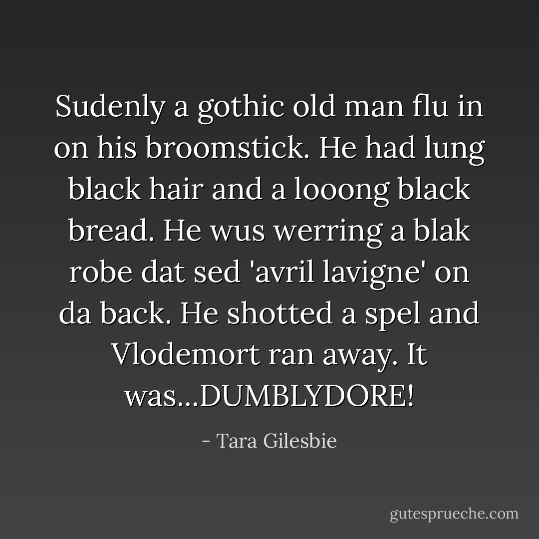 Sudenly a gothic old man flu in on his broomstick. He had lung black hair and a looong black bread. He wus werring a blak robe dat sed 'avril lavigne' on da back. He shotted a spel and Vlodemort ran away. It was...DUMBLYDORE! - Tara Gilesbie