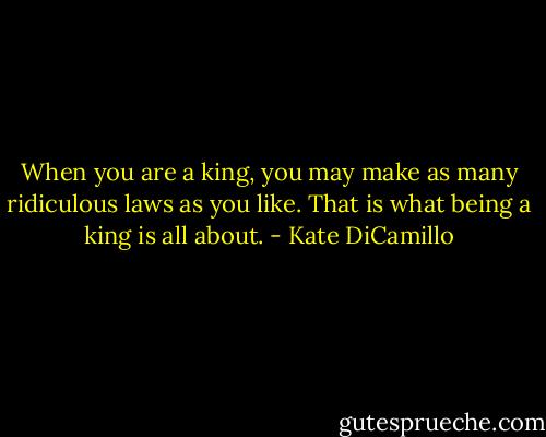 When you are a king, you may make as many ridiculous laws as you like. That is what being a king is all about. - Kate DiCamillo