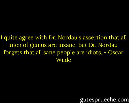 I quite agree with Dr. Nordau's assertion that all men of genius are insane, but Dr. Nordau forgets that all sane people are idiots. - Oscar Wilde