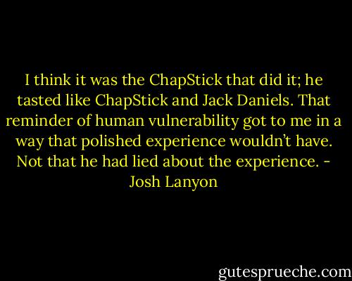 I think it was the ChapStick that did it; he tasted like ChapStick and Jack Daniels. That reminder of human vulnerability got to me in a way that polished experience wouldn’t have. Not that he had lied about the experience. - Josh Lanyon