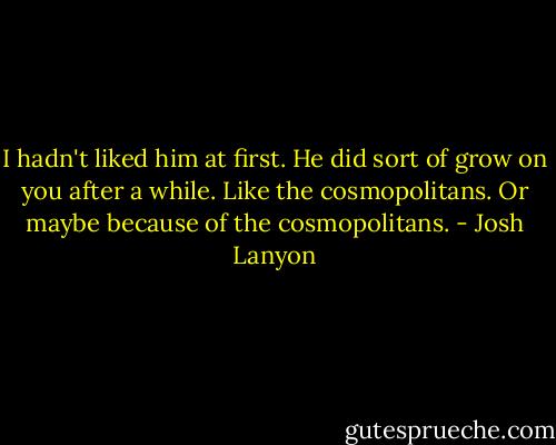 I hadn't liked him at first. He did sort of grow on you after a while. Like the cosmopolitans. Or maybe because of the cosmopolitans. - Josh Lanyon