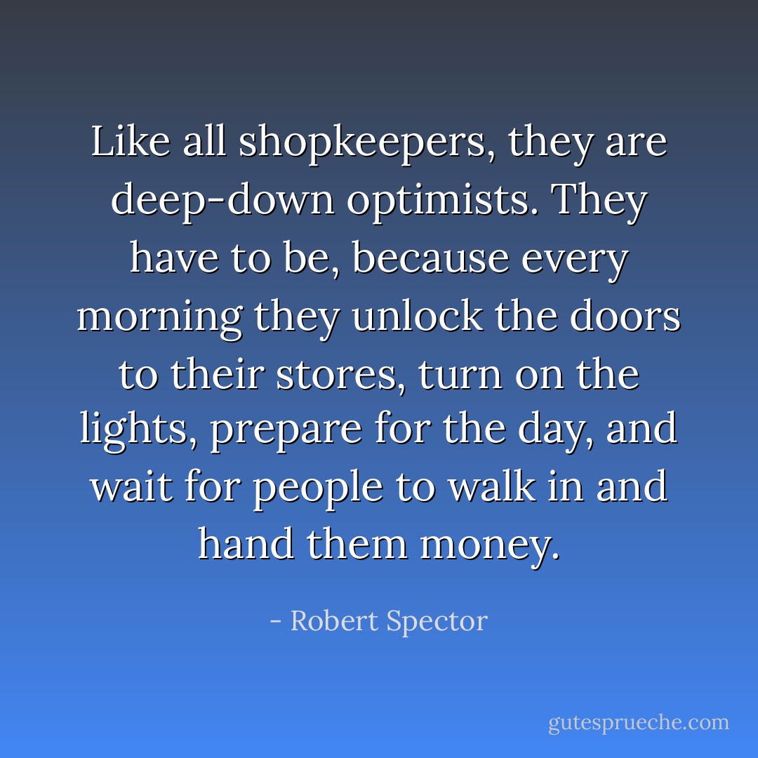 Like all shopkeepers, they are deep-down optimists. They have to be, because every morning they unlock the doors to their stores, turn on the lights, prepare for the day, and wait for people to walk in and hand them money. - Robert Spector