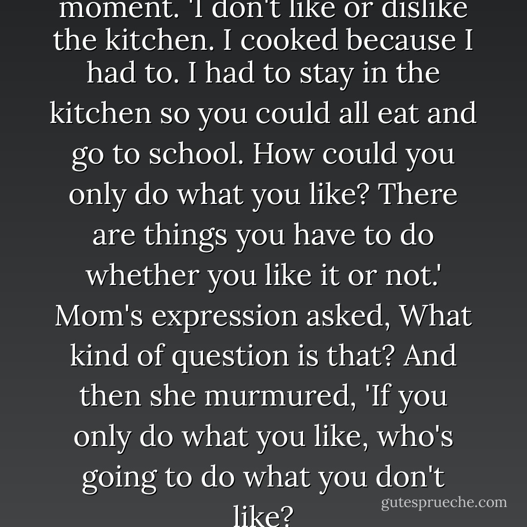 Mom's eyes held yours for a moment. 'I don't like or dislike the kitchen. I cooked because I had to. I had to stay in the kitchen so you could all eat and go to school. How could you only do what you like? There are things you have to do whether you like it or not.' Mom's expression asked, What kind of question is that? And then she murmured, 'If you only do what you like, who's going to do what you don't like? - Shin Kyung-sook