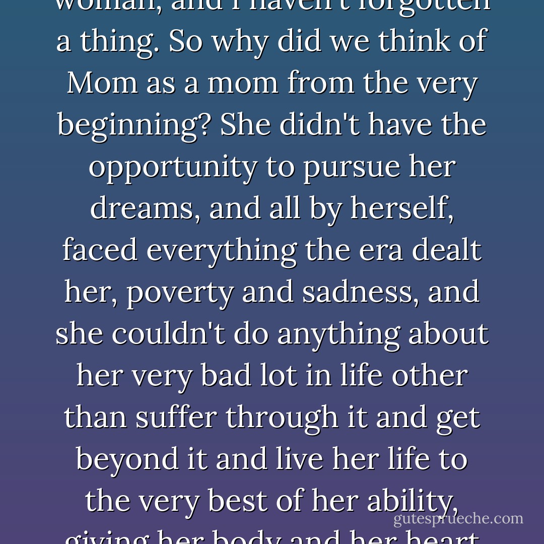 ...I have so many dreams of my own, and I remember things from my childhood, from when I was a girl and a young woman, and I haven't forgotten a thing. So why did we think of Mom as a mom from the very beginning? She didn't have the opportunity to pursue her dreams, and all by herself, faced everything the era dealt her, poverty and sadness, and she couldn't do anything about her very bad lot in life other than suffer through it and get beyond it and live her life to the very best of her ability, giving her body and her heart to it completely. Why did I never give a thought to Mom's dreams? - Shin Kyung-sook