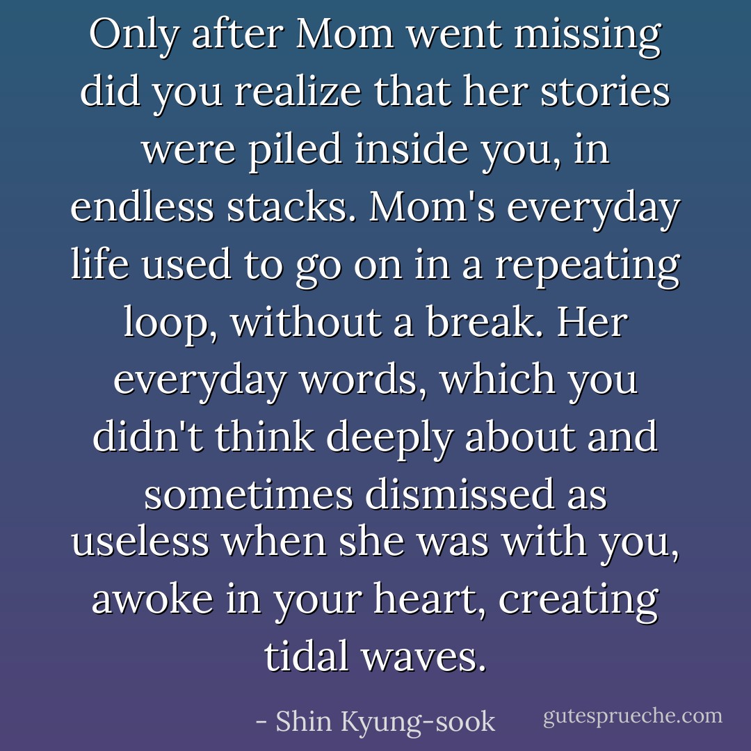 Only after Mom went missing did you realize that her stories were piled inside you, in endless stacks. Mom's everyday life used to go on in a repeating loop, without a break. Her everyday words, which you didn't think deeply about and sometimes dismissed as useless when she was with you, awoke in your heart, creating tidal waves. - Shin Kyung-sook